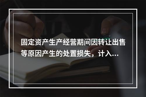 固定资产生产经营期间因转让出售等原因产生的处置损失，计入营业