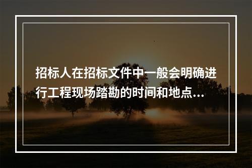 招标人在招标文件中一般会明确进行工程现场踏勘的时间和地点。投