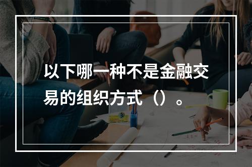 以下哪一种不是金融交易的组织方式（）。