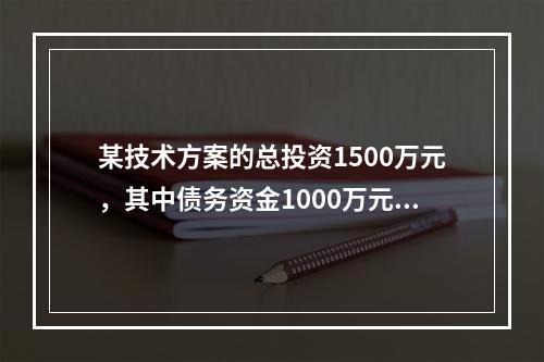 某技术方案的总投资1500万元，其中债务资金1000万元，运