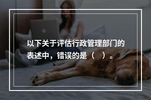 以下关于评估行政管理部门的表述中，错误的是（　）。