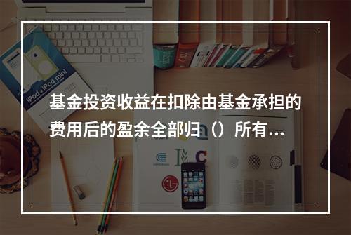 基金投资收益在扣除由基金承担的费用后的盈余全部归（）所有。