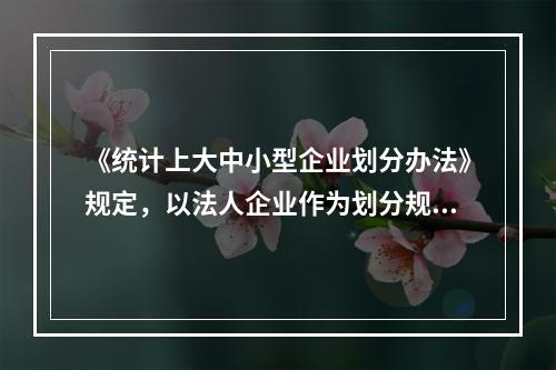 《统计上大中小型企业划分办法》规定，以法人企业作为划分规模