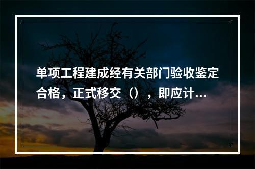 单项工程建成经有关部门验收鉴定合格，正式移交（），即应计算新