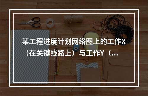 某工程进度计划网络图上的工作X（在关键线路上）与工作Y（在非