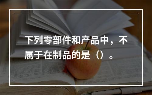 下列零部件和产品中，不属于在制品的是（）。