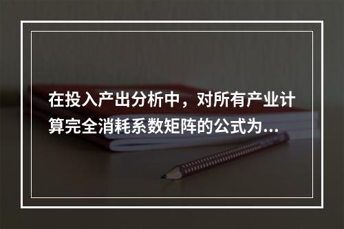 在投入产出分析中，对所有产业计算完全消耗系数矩阵的公式为（　