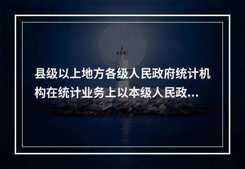 县级以上地方各级人民政府统计机构在统计业务上以本级人民政府