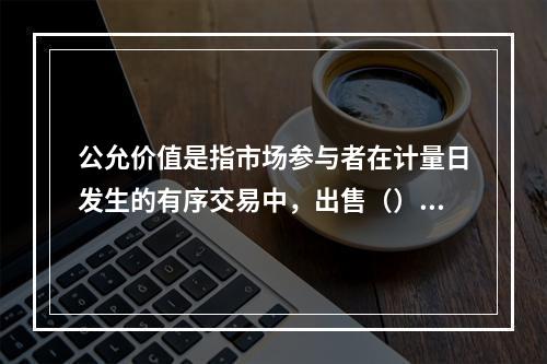 公允价值是指市场参与者在计量日发生的有序交易中，出售（）项资