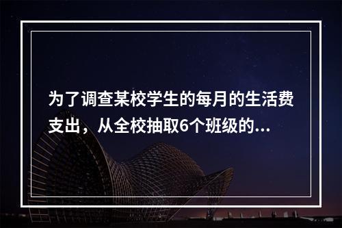 为了调查某校学生的每月的生活费支出，从全校抽取6个班级的学生