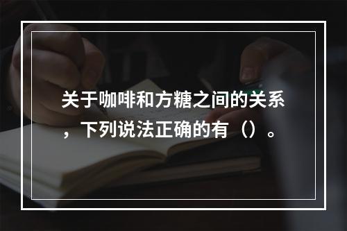 关于咖啡和方糖之间的关系，下列说法正确的有（）。