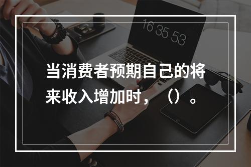 当消费者预期自己的将来收入增加时，（）。