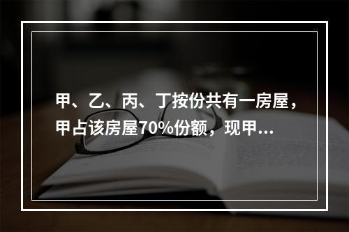 甲、乙、丙、丁按份共有一房屋，甲占该房屋70%份额，现甲欲将