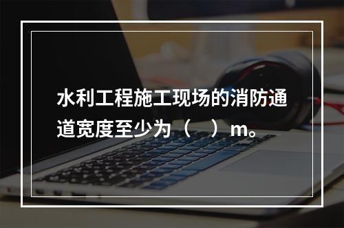 水利工程施工现场的消防通道宽度至少为（　）m。