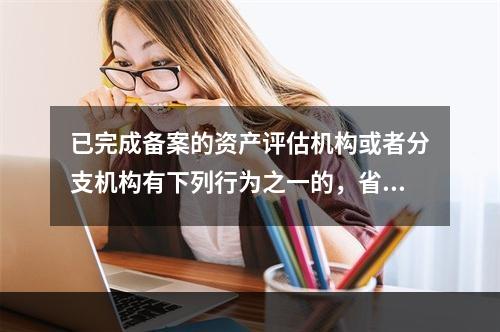 已完成备案的资产评估机构或者分支机构有下列行为之一的，省级财