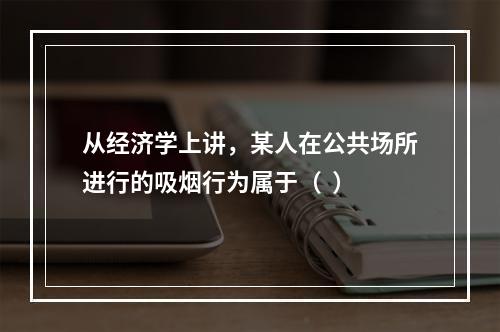 从经济学上讲，某人在公共场所进行的吸烟行为属于（  ）