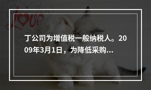 丁公司为增值税一般纳税人。2009年3月1日，为降低采购成本