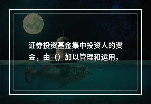 证券投资基金集中投资人的资金，由（）加以管理和运用。