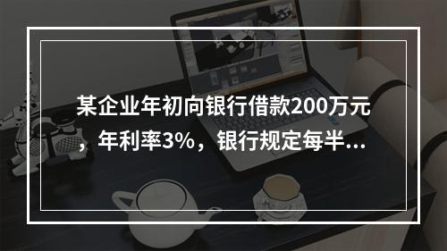 某企业年初向银行借款200万元，年利率3%，银行规定每半年计