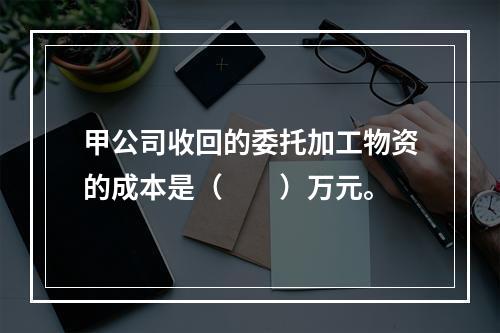 甲公司收回的委托加工物资的成本是（　　）万元。