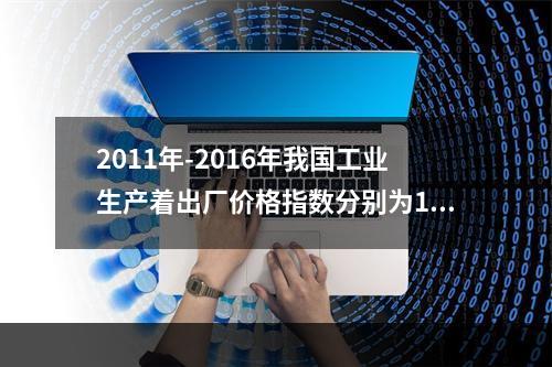 2011年-2016年我国工业生产着出厂价格指数分别为106