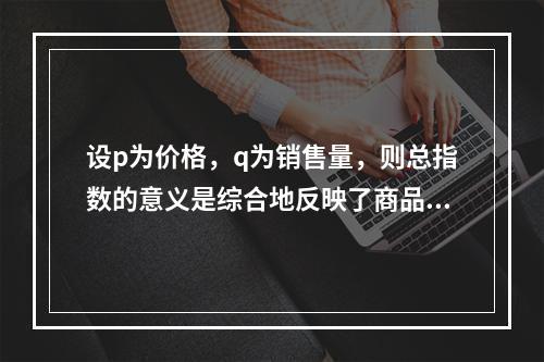 设p为价格，q为销售量，则总指数的意义是综合地反映了商品价格