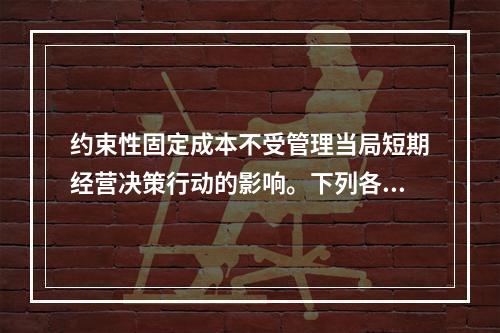 约束性固定成本不受管理当局短期经营决策行动的影响。下列各项中