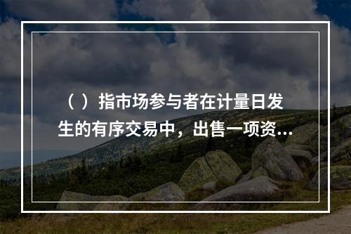 （  ）指市场参与者在计量日发生的有序交易中，出售一项资产所