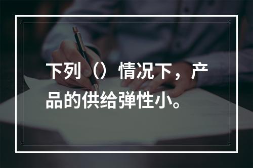 下列（）情况下，产品的供给弹性小。