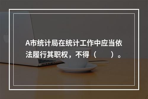 A市统计局在统计工作中应当依法履行其职权，不得（　　）。