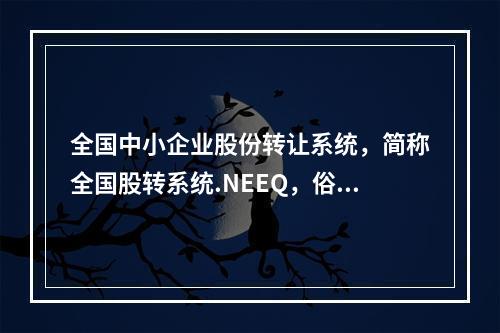 全国中小企业股份转让系统，简称全国股转系统.NEEQ，俗称“