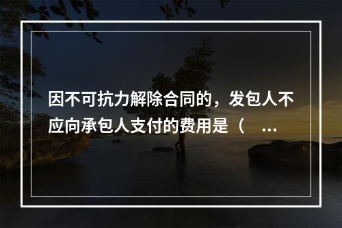 因不可抗力解除合同的，发包人不应向承包人支付的费用是（　）。