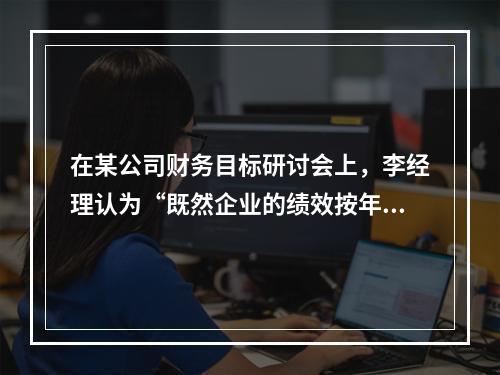 在某公司财务目标研讨会上，李经理认为“既然企业的绩效按年度考