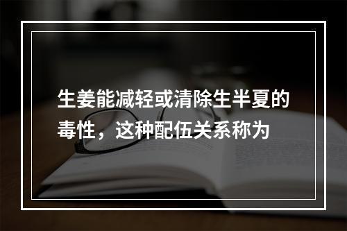 生姜能减轻或清除生半夏的毒性，这种配伍关系称为