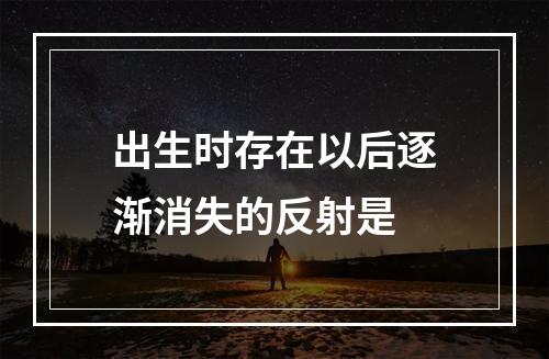 出生时存在以后逐渐消失的反射是