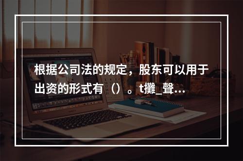 根据公司法的规定，股东可以用于出资的形式有（）。t攤_聲载格