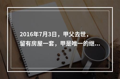 2016年7月3日，甲父去世，留有房屋一套，甲是唯一的继承人