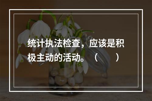 统计执法检查，应该是积极主动的活动。（　　）