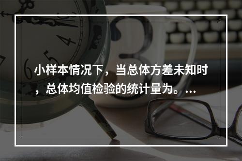 小样本情况下，当总体方差未知时，总体均值检验的统计量为。（