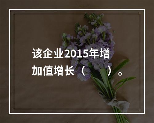 该企业2015年增加值增长（　　）。