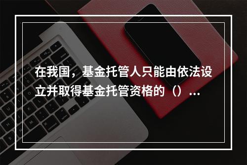 在我国，基金托管人只能由依法设立并取得基金托管资格的（）或其