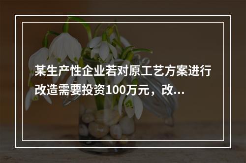 某生产性企业若对原工艺方案进行改造需要投资100万元，改造后