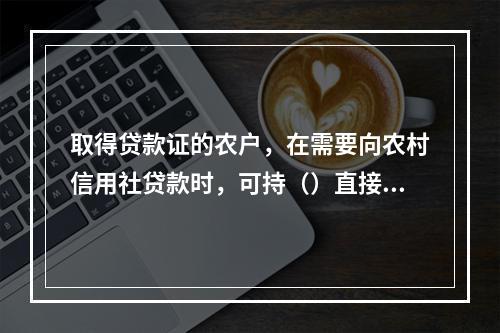 取得贷款证的农户，在需要向农村信用社贷款时，可持（）直接到信