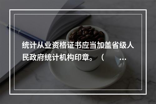 统计从业资格证书应当加盖省级人民政府统计机构印章。（　　）