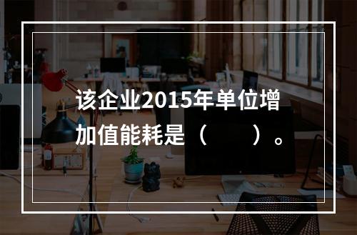 该企业2015年单位增加值能耗是（　　）。