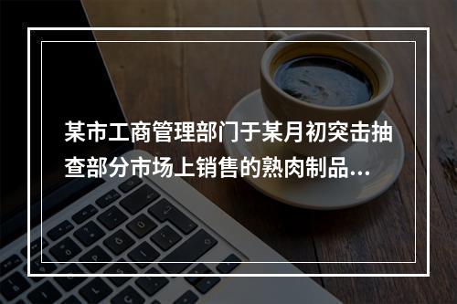 某市工商管理部门于某月初突击抽查部分市场上销售的熟肉制品的卫