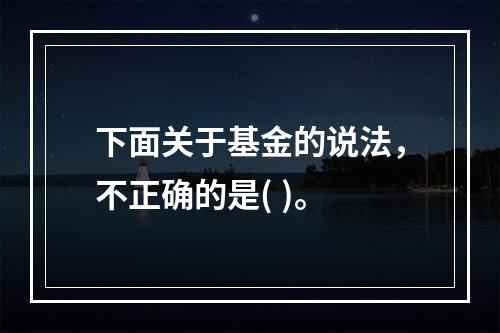 下面关于基金的说法，不正确的是( )。