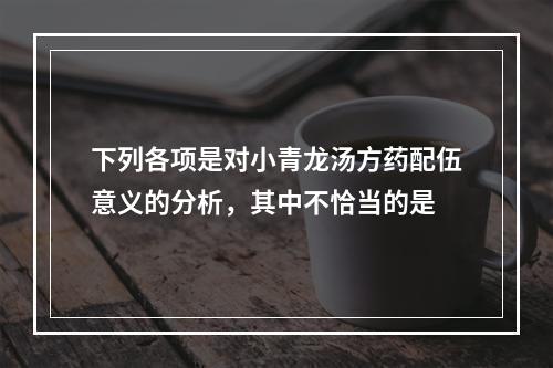 下列各项是对小青龙汤方药配伍意义的分析，其中不恰当的是