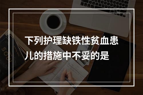 下列护理缺铁性贫血患儿的措施中不妥的是