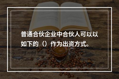 普通合伙企业中合伙人可以以如下的（）作为出资方式。